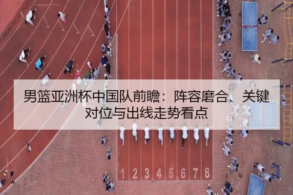 男篮亚洲杯中国队前瞻：阵容磨合、关键对位与出线走势看点（douyu）